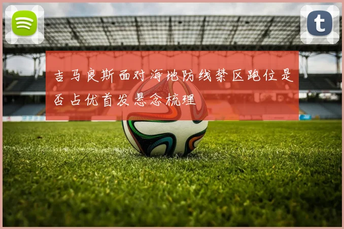 吉马良斯面对海地防线禁区跑位是否占优首发悬念梳理