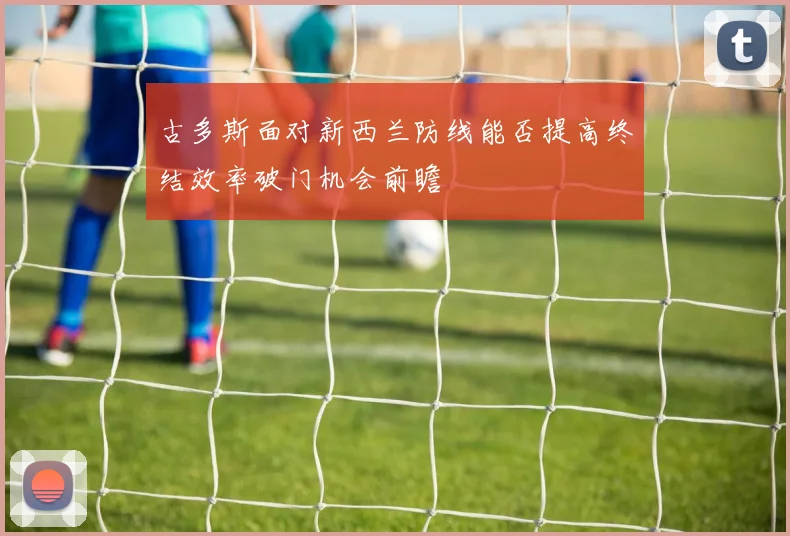 古多斯面对新西兰防线能否提高终结效率破门机会前瞻