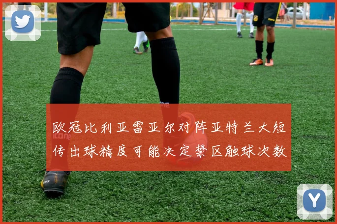 欧冠比利亚雷亚尔对阵亚特兰大短传出球精度可能决定禁区触球次数
