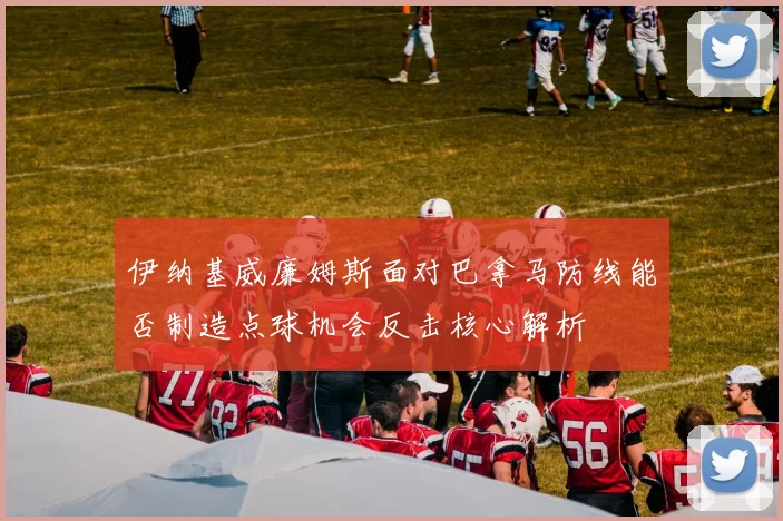 伊纳基威廉姆斯面对巴拿马防线能否制造点球机会反击核心解析