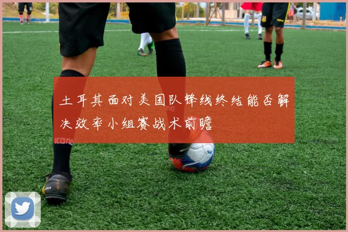 土耳其面对美国队锋线终结能否解决效率小组赛战术前瞻
