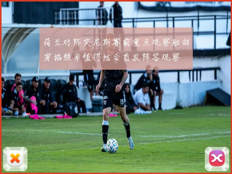 荷兰对阵突尼斯赛前重点观察肋部穿插频率值得结合首发阵容观察