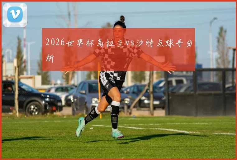 2026世界杯乌拉圭vs沙特点球手分析