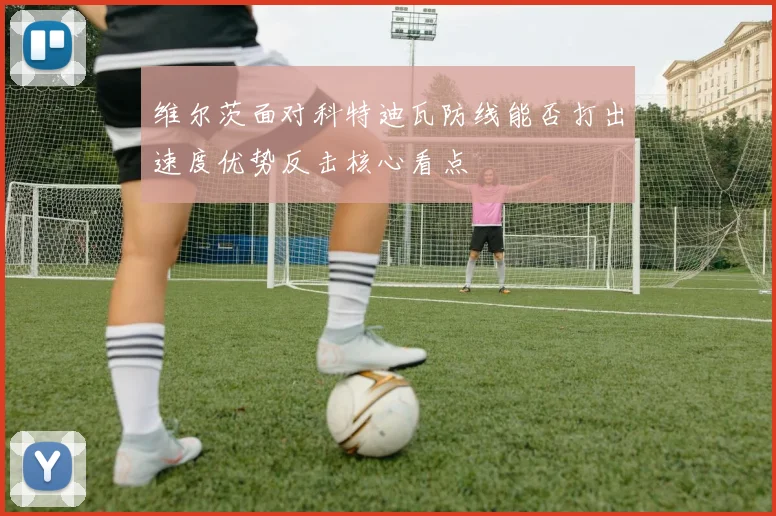 维尔茨面对科特迪瓦防线能否打出速度优势反击核心看点