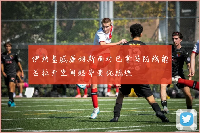 伊纳基威廉姆斯面对巴拿马防线能否拉开空间赔率变化梳理