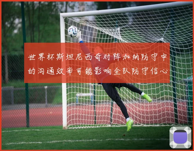世界杯斯坦尼西奇对阵加纳防守中的沟通效率可能影响全队防守信心