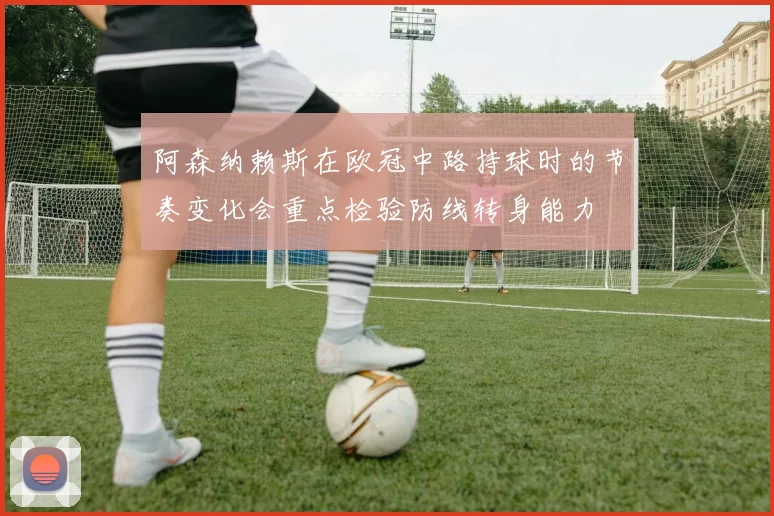 阿森纳赖斯在欧冠中路持球时的节奏变化会重点检验防线转身能力