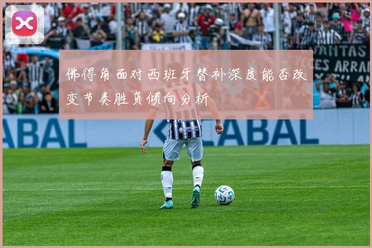 佛得角面对西班牙替补深度能否改变节奏胜负倾向分析