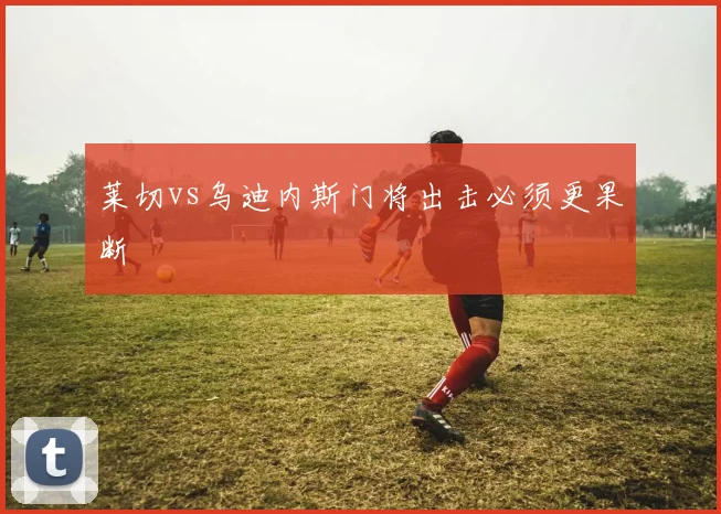 莱切vs乌迪内斯门将出击必须更果断