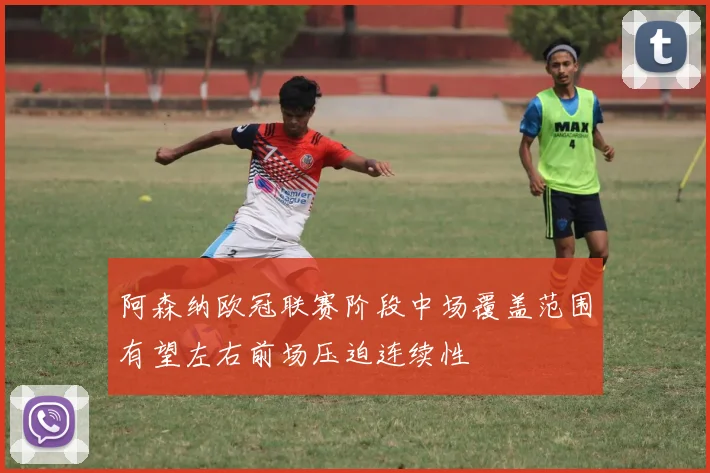 阿森纳欧冠联赛阶段中场覆盖范围有望左右前场压迫连续性