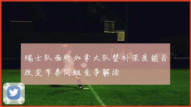 瑞士队面对加拿大队替补深度能否改变节奏同组竞争解读