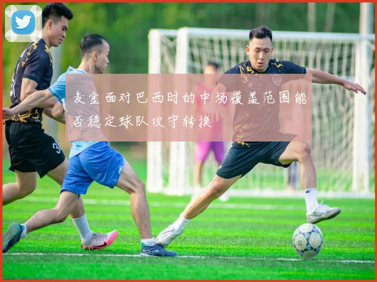 麦金面对巴西时的中场覆盖范围能否稳定球队攻守转换