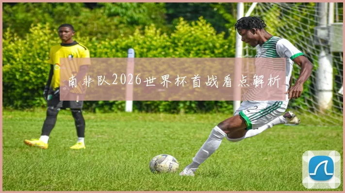 南非队2026世界杯首战看点解析