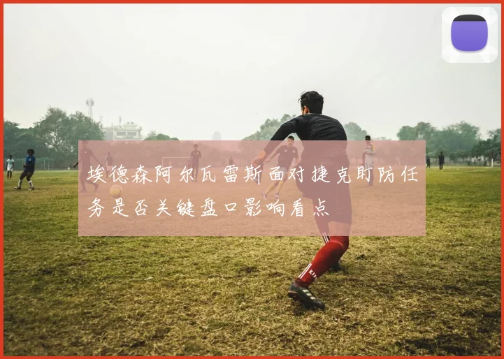 埃德森阿尔瓦雷斯面对捷克盯防任务是否关键盘口影响看点