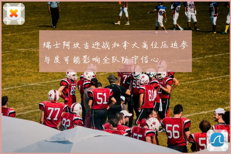 瑞士阿坎吉迎战加拿大高位压迫参与度可能影响全队防守信心