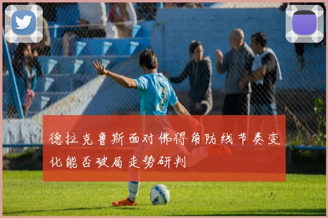 德拉克鲁斯面对佛得角防线节奏变化能否破局走势研判