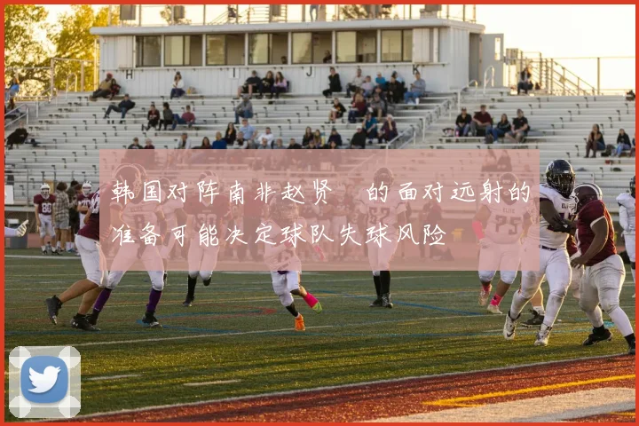 韩国对阵南非赵贤祐的面对远射的准备可能决定球队失球风险
