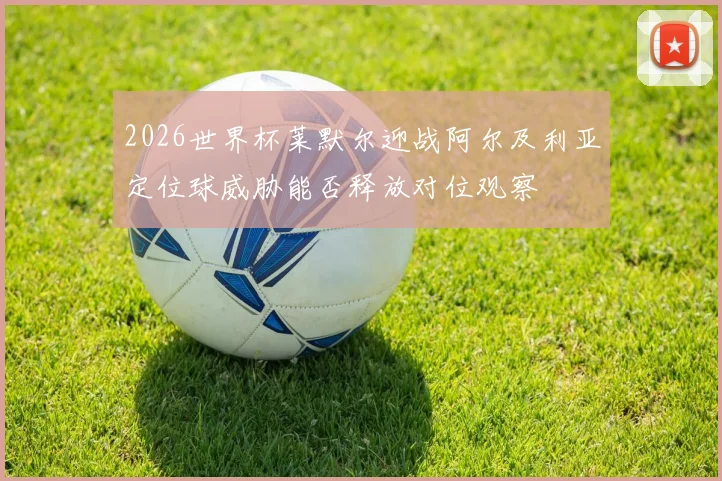 2026世界杯莱默尔迎战阿尔及利亚定位球威胁能否释放对位观察
