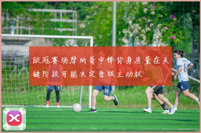 欧冠赛场摩纳哥中锋背身质量在关键阶段可能决定晋级主动权