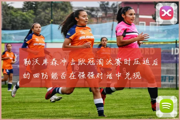 勒沃库森冲击欧冠淘汰赛时压迫后的回防能否在强强对话中兑现