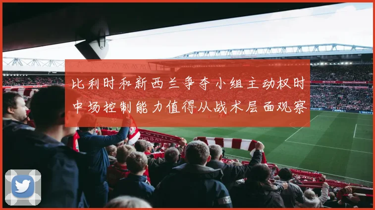 比利时和新西兰争夺小组主动权时中场控制能力值得从战术层面观察