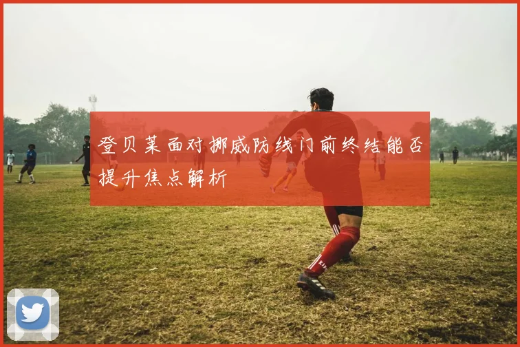 登贝莱面对挪威防线门前终结能否提升焦点解析