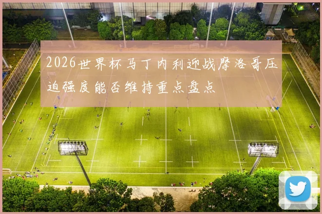2026世界杯马丁内利迎战摩洛哥压迫强度能否维持重点盘点