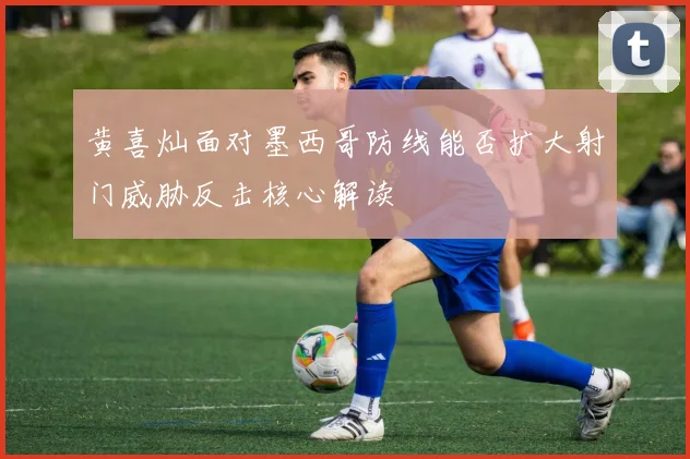 黄喜灿面对墨西哥防线能否扩大射门威胁反击核心解读