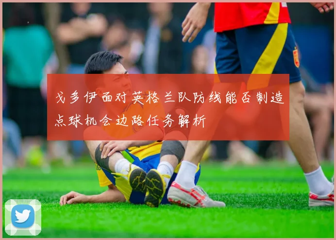 戈多伊面对英格兰队防线能否制造点球机会边路任务解析