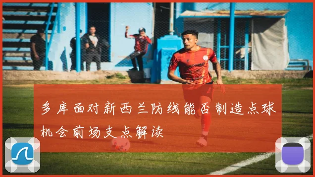 多库面对新西兰防线能否制造点球机会前场支点解读