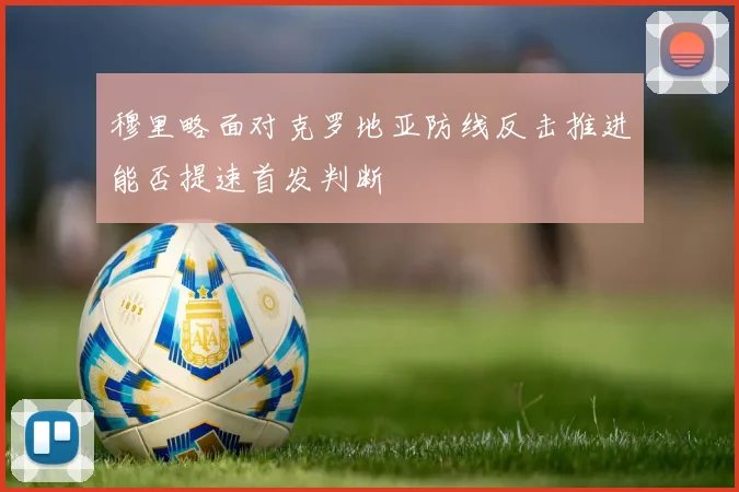 穆里略面对克罗地亚防线反击推进能否提速首发判断