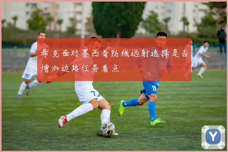 希克面对墨西哥防线远射选择是否增加边路任务看点