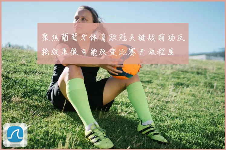 聚焦葡萄牙体育欧冠关键战前场反抢效果很可能改变比赛开放程度