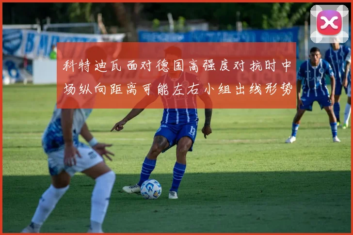 科特迪瓦面对德国高强度对抗时中场纵向距离可能左右小组出线形势