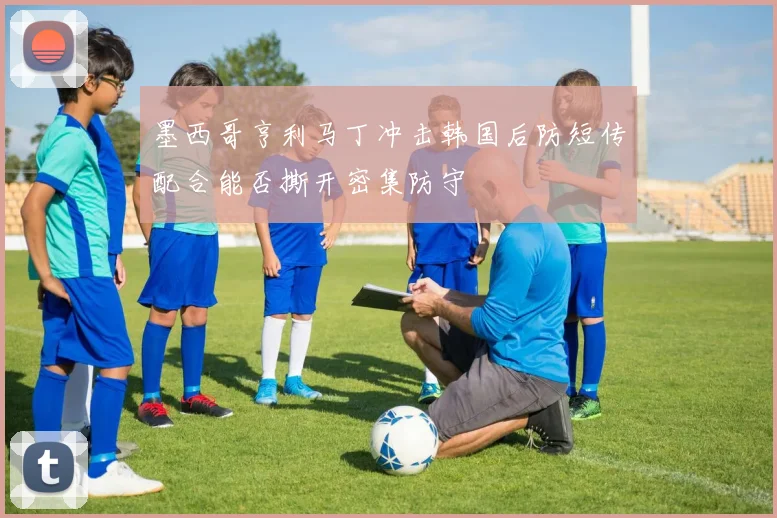 墨西哥亨利马丁冲击韩国后防短传配合能否撕开密集防守