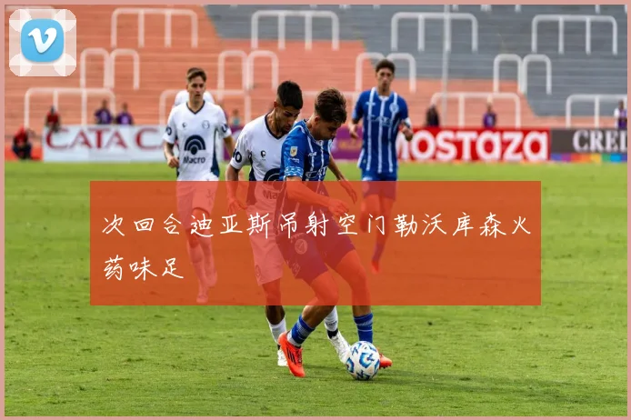 次回合迪亚斯吊射空门勒沃库森火药味足