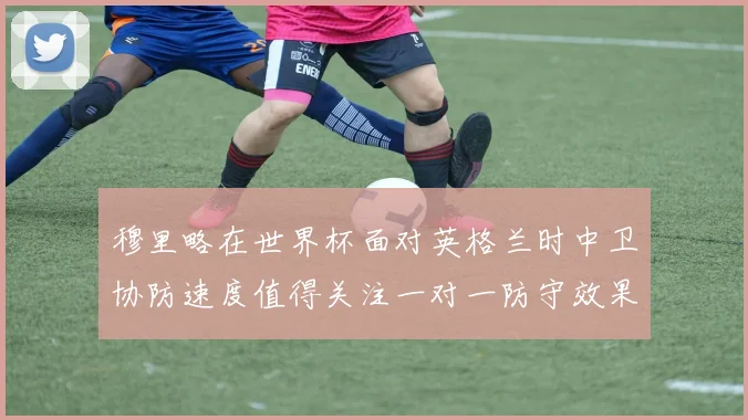 穆里略在世界杯面对英格兰时中卫协防速度值得关注一对一防守效果