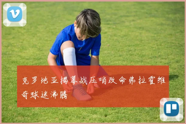克罗地亚揭幕战压哨改命弗拉霍维奇球迷沸腾