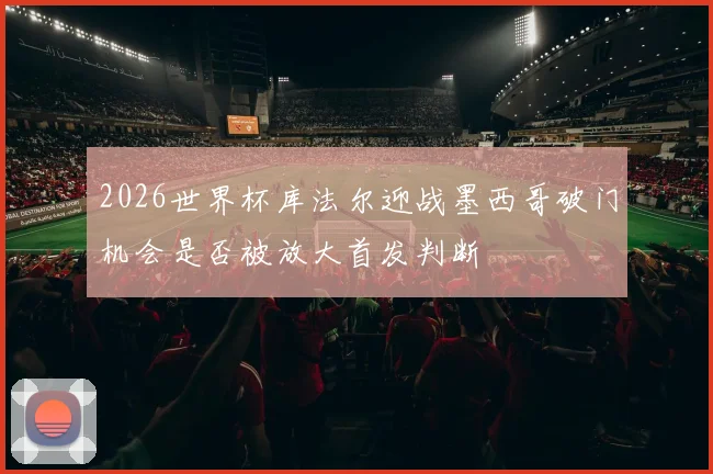2026世界杯库法尔迎战墨西哥破门机会是否被放大首发判断