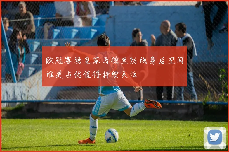 欧冠赛场皇家马德里防线身后空间谁更占优值得持续关注