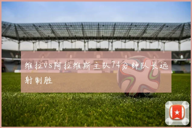 维拉vs阿拉维斯主队74分钟队长远射制胜