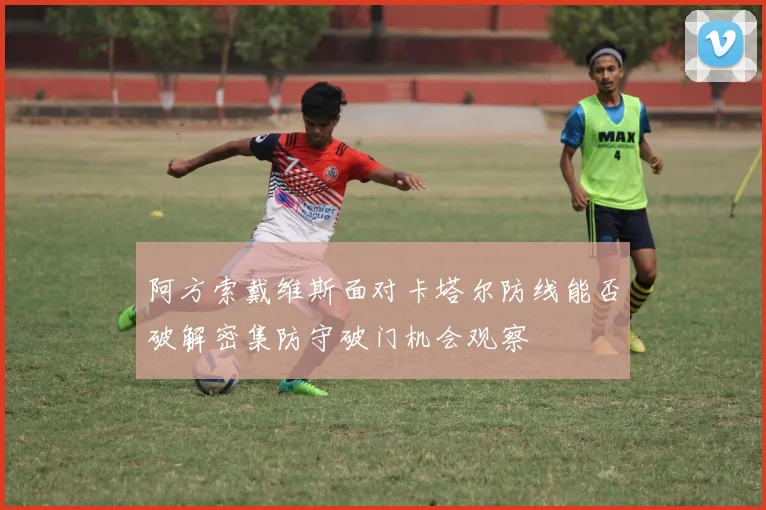 阿方索戴维斯面对卡塔尔防线能否破解密集防守破门机会观察