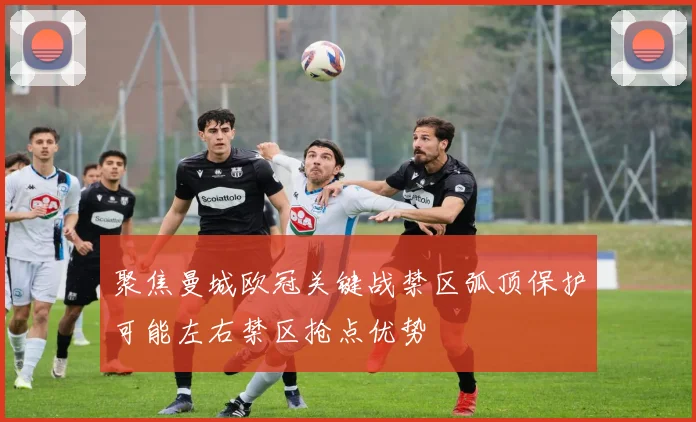 聚焦曼城欧冠关键战禁区弧顶保护可能左右禁区抢点优势