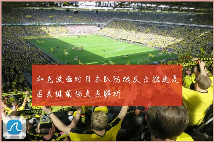 加克波面对日本队防线反击推进是否关键前场支点解析