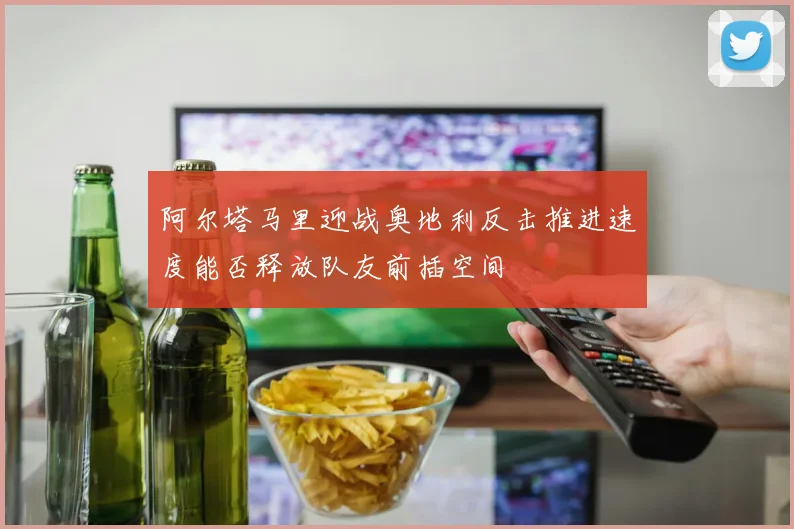 阿尔塔马里迎战奥地利反击推进速度能否释放队友前插空间