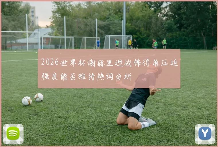 2026世界杯谢赫里迎战佛得角压迫强度能否维持热词分析