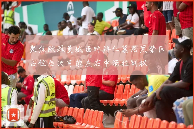 聚焦欧冠曼城面对拜仁慕尼黑禁区占位层次可能左右中场控制权