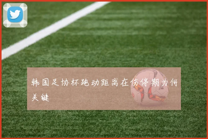 韩国足协杯跑动距离在伤停期为何关键